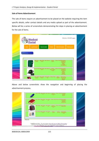 I.T Project Analysis, Design & Implementation - Student Portal
B00030104, B00032909 115
Sale of Items Advertisement
The sale of items require an advertisement to be placed on the website requiring the item
specific details, seller contact details and any media upload as part of the advertisement.
Below will be a series of screenshots demonstrating the steps in placing an advertisement
for the sale of items.
Above and below screenshots show the navigation and beginning of placing the
advertisement process.
 