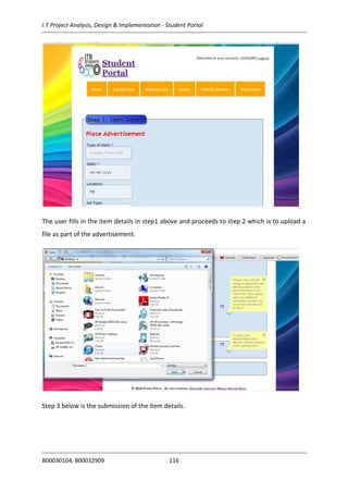 I.T Project Analysis, Design & Implementation - Student Portal
B00030104, B00032909 116
The user fills in the item details in step1 above and proceeds to step 2 which is to upload a
file as part of the advertisement.
Step 3 below is the submission of the item details.
 