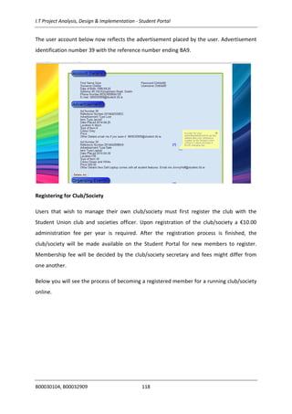 I.T Project Analysis, Design & Implementation - Student Portal
B00030104, B00032909 118
The user account below now reflects the advertisement placed by the user. Advertisement
identification number 39 with the reference number ending BA9.
Registering for Club/Society
Users that wish to manage their own club/society must first register the club with the
Student Union club and societies officer. Upon registration of the club/society a €10.00
administration fee per year is required. After the registration process is finished, the
club/society will be made available on the Student Portal for new members to register.
Membership fee will be decided by the club/society secretary and fees might differ from
one another.
Below you will see the process of becoming a registered member for a running club/society
online.
 