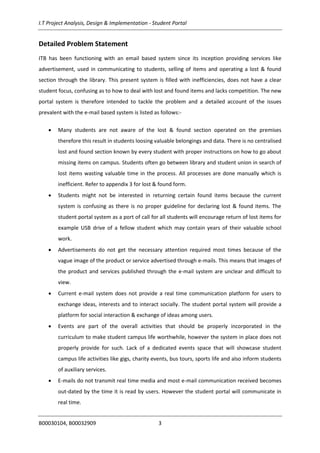 I.T Project Analysis, Design & Implementation - Student Portal
B00030104, B00032909 3
Detailed Problem Statement
ITB has been functioning with an email based system since its inception providing services like
advertisement, used in communicating to students, selling of items and operating a lost & found
section through the library. This present system is filled with inefficiencies, does not have a clear
student focus, confusing as to how to deal with lost and found items and lacks competition. The new
portal system is therefore intended to tackle the problem and a detailed account of the issues
prevalent with the e-mail based system is listed as follows:-
 Many students are not aware of the lost & found section operated on the premises
therefore this result in students loosing valuable belongings and data. There is no centralised
lost and found section known by every student with proper instructions on how to go about
missing items on campus. Students often go between library and student union in search of
lost items wasting valuable time in the process. All processes are done manually which is
inefficient. Refer to appendix 3 for lost & found form.
 Students might not be interested in returning certain found items because the current
system is confusing as there is no proper guideline for declaring lost & found items. The
student portal system as a port of call for all students will encourage return of lost items for
example USB drive of a fellow student which may contain years of their valuable school
work.
 Advertisements do not get the necessary attention required most times because of the
vague image of the product or service advertised through e-mails. This means that images of
the product and services published through the e-mail system are unclear and difficult to
view.
 Current e-mail system does not provide a real time communication platform for users to
exchange ideas, interests and to interact socially. The student portal system will provide a
platform for social interaction & exchange of ideas among users.
 Events are part of the overall activities that should be properly incorporated in the
curriculum to make student campus life worthwhile, however the system in place does not
properly provide for such. Lack of a dedicated events space that will showcase student
campus life activities like gigs, charity events, bus tours, sports life and also inform students
of auxiliary services.
 E-mails do not transmit real time media and most e-mail communication received becomes
out-dated by the time it is read by users. However the student portal will communicate in
real time.
 