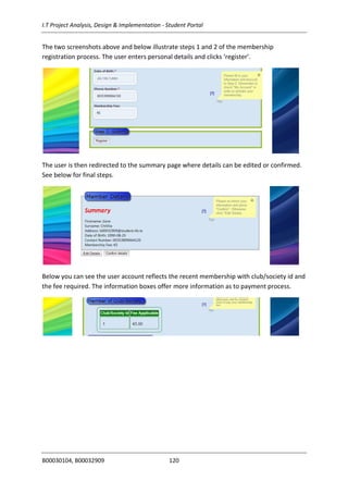 I.T Project Analysis, Design & Implementation - Student Portal
B00030104, B00032909 120
The two screenshots above and below illustrate steps 1 and 2 of the membership
registration process. The user enters personal details and clicks ‘register’.
The user is then redirected to the summary page where details can be edited or confirmed.
See below for final steps.
Below you can see the user account reflects the recent membership with club/society id and
the fee required. The information boxes offer more information as to payment process.
 
