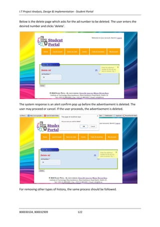 I.T Project Analysis, Design & Implementation - Student Portal
B00030104, B00032909 122
Below is the delete page which asks for the ad number to be deleted. The user enters the
desired number and clicks ‘delete’.
The system response is an alert confirm pop up before the advertisement is deleted. The
user may proceed or cancel. If the user proceeds, the advertisement is deleted.
For removing other types of history, the same process should be followed.
 