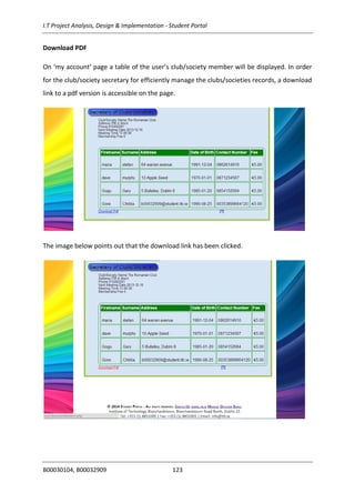 I.T Project Analysis, Design & Implementation - Student Portal
B00030104, B00032909 123
Download PDF
On ‘my account’ page a table of the user’s club/society member will be displayed. In order
for the club/society secretary for efficiently manage the clubs/societies records, a download
link to a pdf version is accessible on the page.
The image below points out that the download link has been clicked.
 