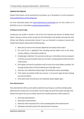 I.T Project Analysis, Design & Implementation - Student Portal
B00030104, B00032909 125
Updated User Manual
Student Portal System can be accessed from any browser, pc or Smartphone. It can be accessed at
www.studentportal.eu.pn/homepage.php
For more information please visit www.studentportal.eu.pn/help.php you can also contact us at
81237321 or at our e-mail address studentportalsystem@itb.ie.
Creating an account/ Login
Creating you user profile or account is one of the most important key features of Student Portal
System. Having an account means you get the full functionality of the website and enjoy the most
efficient and effective communication channel. If you are interested in creating an account with
Student Portal System, please take the following steps:
1. New users can start on the next step. Registered users please start at step 5.
2. You must fill out a registration form providing personal details such as first name,
surname, address, e-mail, phone number etc.
3. Creating login credentials. The username can be your e-mail address and your password
is entirely up to you but please make sure to create a strong password and do not share
it with anyone.
4. Click register and wait for verification email to arrive to the email address provided. The
message should contain a link that redirects you to the login screen.
5. Enter your user credentials and press login. The verification process should begin.
6. If the system successfully verifies your account, a ‘my account’ page will open showing
your personal details.
7. If the system does not verify your user credentials, please register again.
Place Advertisement
Place advertisement offers you the ability to advertise many things at a small fee and high quality.
Advertisements include Lost or Found which is free of charge and sell of items which will apply a fee
based on the type of item you are selling. Type of item includes electronics, clothes, books etc.
1. Click ‘place advertisement’.
2. Select type of advertisement.
3. Advertiser will be required to fill in a form providing details of the advertisement.
4. Uploading multimedia as part of the advertisement if necessary.
 