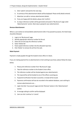I.T Project Analysis, Design & Implementation - Student Portal
B00030104, B00032909 126
5. Click ‘submit’ and wait for the next step.
6. A summary of the advertisement details will be displayed. Please verify details entered.
7. Advertiser can edit or remove advertisement details.
8. If you are happy with the details, please click ‘confirm’.
9. A unique reference number will be generated and saved in ‘My Account’ page under
‘Advertisements’ section. Next step is paying for your advertisement.
Remove Advertisement
Where a user wishes to remove/delete advertisement after it has passed its purpose, the listed steps
should be followed:
1. Login in to ‘My Account’ page.
2. Identify appropriate reference number for the ad.
3. Select the ad and copy the reference number.
4. Select ‘Delete Ad’.
5. Paste copied reference number into the allocated input box.
6. Click ‘Delete’ to remove the ad from the web.
Make Payment
Payment is made payable through the Student Union office in C block.
If you are making payment for an advertisement or item wishing to purchase, please follow the steps
below.
1. Please print reference number from ‘My Account’ page.
2. Take the reference number to the Student Union office.
3. The reference number will be checked against your advertisement.
4. The required fee will be handed to one of the officers assisting you
5. If payment verification has been successful, a receipt will be issued.
6. Payments confirmation will also be recorded in the website database, users wishing to
remove advertisements can....
7. Login into their ‘my account’ page and click ‘Remove’ button in the ‘Advertisement’
section.
8. A message asking to confirm will be displayed.
9. User can click ‘continue’ or ‘cancel’.
 