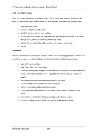 I.T Project Analysis, Design & Implementation - Student Portal
B00030104, B00032909 127
Lost & Found Confirmation
This is for registered users that have placed either a lost or found advertisement. The system will
match lost with found. If your advertisement has been matched, please take the following steps.
1. Login into ‘my account’.
2. Go to the section for lost & found.
3. Check for the item that has been matched.
4. If that is your item, check is the user advertising the matched item chosen to be contact
through phone, otherwise communicate through email.
5. Contact the user that has found the lost item and agree on retrieving it.
6. Log out.
Create Event
An event promoter can create an event and post it either on the events page and also advertise it. If
you wish to arrange an event and sell tickets for that event, please follow the steps below.
1. Login with user credentials.
2. Click ‘Create Event’ on ‘Events’ page.
3. A form will be displayed asking for the event details such as name, date, time and venue.
There is other information that can be supplied but are not mandatory. Enter event
details.
4. Automatically an advertisement will be created for the event.
5. A summary of the events and tickets will be displayed.
6. Confirm event details, edit or delete information.
7. Tickets should be made available to the Student Union in order to be sold on your
behalf.
8. Print reference number from ‘My Account’ page under ‘Events’ section.
9. Proceed to making payment, follow the steps for ‘Make Payment’ above.
 