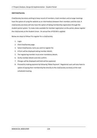 I.T Project Analysis, Design & Implementation - Student Portal
B00030104, B00032909 128
Add Club/Society
Club/Society Secretary wishing to keep record of members, track members and arrange meetings
have the option of using the website as an intermediary between their members and the club. A
club/society secretary will also have the option of taking membership registration through the
student portal system. To make clubs available for member registration on the portal, please register
the club/society at the Student Union. An annual fee of €10.00 is applied.
Below are steps to follow if to register for a club/society.
1. Login.
2. Click Club/Society page.
3. Select Club/Society name you wish to register for.
4. A form will be displayed asking member details.
5. The registering member must enter mandatory details.
6. Verify member details and click confirm.
7. Charges will be displayed and total will be explained.
8. Proceed to making payment by following ‘Make Payment’. Registered users will also have to
option of paying their membership fee directly to the club/society secretary at the next
scheduled meeting.
 