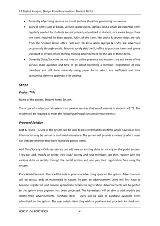 I.T Project Analysis, Design & Implementation - Student Portal
B00030104, B00032909 4
 Presently advertising services on e-mail are free therefore generating no revenue.
 Sales of items such as books, Lecture course notes, laptops, USB,s which are essential items
regularly needed by students are not properly advertised so students are aware to purchase
the items required for their studies. Most of the items like books & course notes are sold
from the Student Union office (SU) and ITB kiosk while laptops & USB’s are advertised
occasionally through emails. Students rarely visit the SU office to purchase items and ignore
incessant or erratic emails thereby missing advertisement for the sale of these items.
 Currently Clubs/Societies do not have an online presence and students are not aware of the
various clubs available and how to go about becoming a member. Registration of new
members are still done manually using paper forms which are inefficient and time
consuming. Refer to appendix 4 for viewing.
Scope
Project Title
Name of the project: Student Portal System.
The scope of student portal system is to provide services that are of interest to students of ITB. The
system will be required to meet the following principal functional requirements:
Proposed Solution
Lost & Found – Users of the system will be able to post information on items which have been lost.
Information may be textual or multimedia in nature. The system will provide a means by which users
can indicate whether they have found the posted items.
Add Club/Society – Club secretaries can add new or existing clubs or society on the portal system.
They can add, modify or delete their club/ society and new members can then register with the
various clubs or society through the portal system and also pay their registration fees using the
system.
Place Advertisement - Users will be able to purchase advertising space on the system. Advertisement
will be textual and/ or multimedia in nature. To post an advertisement users will first have to
become ‘registered’ and provide appropriate details for registration. Advertisements will be posted
to the system once payment has been processed. The Advertisers will be able to add, modify and
delete their advertisements. Purchase Item – users will be able to purchase available items
advertised on the system. The user selects item they wish to purchase and proceeds to check out.
 