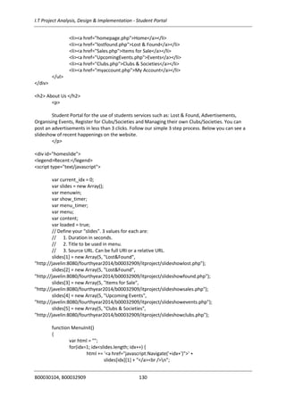I.T Project Analysis, Design & Implementation - Student Portal
B00030104, B00032909 130
<li><a href="homepage.php">Home</a></li>
<li><a href="lostfound.php">Lost & Found</a></li>
<li><a href="Sales.php">Items for Sale</a></li>
<li><a href="UpcomingEvents.php">Events</a></li>
<li><a href="Clubs.php">Clubs & Societies</a></li>
<li><a href="myaccount.php">My Account</a></li>
</ul>
</div>
<h2> About Us </h2>
<p>
Student Portal for the use of students services such as: Lost & Found, Advertisements,
Organising Events, Register for Clubs/Societies and Managing their own Clubs/Societies. You can
post an advertisements in less than 3 clicks. Follow our simple 3 step process. Below you can see a
slideshow of recent happenings on the website.
</p>
<div id="homeslide">
<legend>Recent:</legend>
<script type="text/javascript">
var current_idx = 0;
var slides = new Array();
var menuwin;
var show_timer;
var menu_timer;
var menu;
var content;
var loaded = true;
// Define your "slides". 3 values for each are:
// 1. Duration in seconds.
// 2. Title to be used in menu.
// 3. Source URL. Can be full URI or a relative URL.
slides[1] = new Array(5, "Lost&Found",
"http://javelin:8080/fourthyear2014/b00032909/itproject/slideshowlost.php");
slides[2] = new Array(5, "Lost&Found",
"http://javelin:8080/fourthyear2014/b00032909/itproject/slideshowfound.php");
slides[3] = new Array(5, "Items for Sale",
"http://javelin:8080/fourthyear2014/b00032909/itproject/slideshowsales.php");
slides[4] = new Array(5, "Upcoming Events",
"http://javelin:8080/fourthyear2014/b00032909/itproject/slideshowevents.php");
slides[5] = new Array(5, "Clubs & Societies",
"http://javelin:8080/fourthyear2014/b00032909/itproject/slideshowclubs.php");
function MenuInit()
{
var html = "";
for(idx=1; idx<slides.length; idx++) {
html += '<a href="javascript:Navigate('+idx+')">' +
slides[idx][1] + "</a><br />n";
 