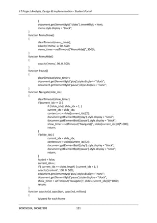 I.T Project Analysis, Design & Implementation - Student Portal
B00030104, B00032909 131
}
document.getElementById("slides").innerHTML = html;
menu.style.display = "block";
}
function MenuShow()
{
clearTimeout(menu_timer);
opacity('menu', 0, 90, 500);
menu_timer = setTimeout("MenuHide()", 3500);
}
function MenuHide()
{
opacity('menu', 90, 0, 500);
}
function Pause()
{
clearTimeout(show_timer);
document.getElementById('play').style.display = "block";
document.getElementById('pause').style.display = "none";
}
function Navigate(slide_idx)
{
clearTimeout(show_timer);
if (current_idx == 0) {
if (!slide_idx) { slide_idx = 1; }
current_idx = slide_idx;
content.src = slides[current_idx][2];
document.getElementById('play').style.display = "none";
document.getElementById('pause').style.display = "block";
show_timer = setTimeout("Navigate()", slides[current_idx][0]*1000);
return;
}
if (slide_idx) {
current_idx = slide_idx;
content.src = slides[current_idx][2];
document.getElementById('play').style.display = "block";
document.getElementById('pause').style.display = "none";
return;
}
loaded = false;
current_idx++;
if ( current_idx == slides.length) { current_idx = 1; }
opacity('content', 100, 0, 500);
document.getElementById('play').style.display = "none";
document.getElementById('pause').style.display = "block";
show_timer = setTimeout("Navigate()", slides[current_idx][0]*1000);
return;
}
function opacity(id, opacStart, opacEnd, millisec)
{
//speed for each frame
 