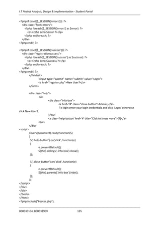 I.T Project Analysis, Design & Implementation - Student Portal
B00030104, B00032909 135
<?php if (isset($_SESSION['errors'])): ?>
<div class="form-errors">
<?php foreach($_SESSION['errors'] as $error): ?>
<p><?php echo $error ?></p>
<?php endforeach; ?>
</div>
<?php endif; ?>
<?php if (isset($_SESSION['success'])): ?>
<div class="registrationsuccess">
<?php foreach($_SESSION['success'] as $success): ?>
<p><?php echo $success ?></p>
<?php endforeach; ?>
</div>
<?php endif; ?>
</fieldset>
<input type="submit" name="submit" value="Login">
<a href="register.php">New User?</a>
</form>
<div class="help">
<ul>
<div class="info-box">
<a href="#" class="close-button">&times;</a>
To login enter your login credentials and click 'Login' otherwise
click New User?.
</div>
<a class='help-button' href='#' title="Click to know more">[?]</a>
</ul>
</div>
<script>
jQuery(document).ready(function($)
{
$('.help-button').on('click', function(e)
{
e.preventDefault();
$(this).siblings('.info-box').show();
});
$('.close-button').on('click', function(e)
{
e.preventDefault();
$(this).parents('.info-box').hide();
});
});
</script>
</div>
</div>
</body>
</html>
<?php include("Footer.php");
 