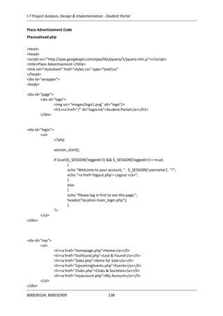 I.T Project Analysis, Design & Implementation - Student Portal
B00030104, B00032909 138
Place Advertisement Code
Placesalesad.php
<html>
<head>
<script src="http://ajax.googleapis.com/ajax/libs/jquery/1/jquery.min.js"></script>
<title>Place Advertisement </title>
<link rel="stylesheet" href="styles.css" type="text/css"
</head>
<div id="wrapper">
<body>
<div id="page">
<div id="logo">
<img src="images/logo1.png" alt="logo"/>
<h1><a href="/" id="logoLink">Student Portal</a></h1>
</div>
<div id="login">
<ul>
<?php
session_start();
if (isset($_SESSION['loggedin']) && $_SESSION['loggedin']== true)
{
echo "Welcome to your account, " . $_SESSION['username'] . "!";
echo "<a href='logout.php'> Logout </a>";
}
else
{
echo "Please log in first to see this page.";
header("location:main_login.php");
}
?>
</ul>
</div>
<div id="nav">
<ul>
<li><a href="homepage.php">Home</a></li>
<li><a href="lostfound.php">Lost & Found</a></li>
<li><a href="Sales.php">Items for Sale</a></li>
<li><a href="UpcomingEvents.php">Events</a></li>
<li><a href="Clubs.php">Clubs & Societies</a></li>
<li><a href="myaccount.php">My Account</a></li>
</ul>
</div>
 
