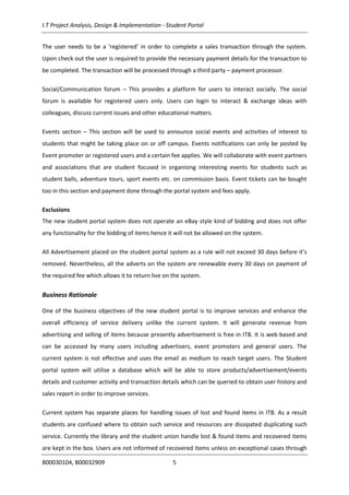 I.T Project Analysis, Design & Implementation - Student Portal
B00030104, B00032909 5
The user needs to be a ‘registered’ in order to complete a sales transaction through the system.
Upon check out the user is required to provide the necessary payment details for the transaction to
be completed. The transaction will be processed through a third party – payment processor.
Social/Communication forum – This provides a platform for users to interact socially. The social
forum is available for registered users only. Users can login to interact & exchange ideas with
colleagues, discuss current issues and other educational matters.
Events section – This section will be used to announce social events and activities of interest to
students that might be taking place on or off campus. Events notifications can only be posted by
Event promoter or registered users and a certain fee applies. We will collaborate with event partners
and associations that are student focused in organising interesting events for students such as
student balls, adventure tours, sport events etc. on commission basis. Event tickets can be bought
too in this section and payment done through the portal system and fees apply.
Exclusions
The new student portal system does not operate an eBay style kind of bidding and does not offer
any functionality for the bidding of items hence it will not be allowed on the system.
All Advertisement placed on the student portal system as a rule will not exceed 30 days before it’s
removed. Nevertheless, all the adverts on the system are renewable every 30 days on payment of
the required fee which allows it to return live on the system.
Business Rationale
One of the business objectives of the new student portal is to improve services and enhance the
overall efficiency of service delivery unlike the current system. It will generate revenue from
advertising and selling of items because presently advertisement is free in ITB. It is web based and
can be accessed by many users including advertisers, event promoters and general users. The
current system is not effective and uses the email as medium to reach target users. The Student
portal system will utilise a database which will be able to store products/advertisement/events
details and customer activity and transaction details which can be queried to obtain user history and
sales report in order to improve services.
Current system has separate places for handling issues of lost and found items in ITB. As a result
students are confused where to obtain such service and resources are dissipated duplicating such
service. Currently the library and the student union handle lost & found items and recovered items
are kept in the box. Users are not informed of recovered items unless on exceptional cases through
 
