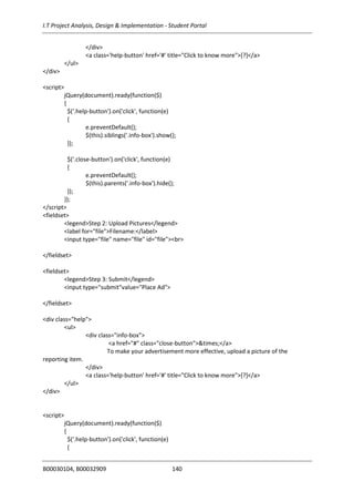 I.T Project Analysis, Design & Implementation - Student Portal
B00030104, B00032909 140
</div>
<a class='help-button' href='#' title="Click to know more">[?]</a>
</ul>
</div>
<script>
jQuery(document).ready(function($)
{
$('.help-button').on('click', function(e)
{
e.preventDefault();
$(this).siblings('.info-box').show();
});
$('.close-button').on('click', function(e)
{
e.preventDefault();
$(this).parents('.info-box').hide();
});
});
</script>
<fieldset>
<legend>Step 2: Upload Pictures</legend>
<label for="file">Filename:</label>
<input type="file" name="file" id="file"><br>
</fieldset>
<fieldset>
<legend>Step 3: Submit</legend>
<input type="submit"value="Place Ad">
</fieldset>
<div class="help">
<ul>
<div class="info-box">
<a href="#" class="close-button">&times;</a>
To make your advertisement more effective, upload a picture of the
reporting item.
</div>
<a class='help-button' href='#' title="Click to know more">[?]</a>
</ul>
</div>
<script>
jQuery(document).ready(function($)
{
$('.help-button').on('click', function(e)
{
 