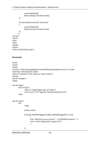 I.T Project Analysis, Design & Implementation - Student Portal
B00030104, B00032909 141
e.preventDefault();
$(this).siblings('.info-box').show();
});
$('.close-button').on('click', function(e)
{
e.preventDefault();
$(this).parents('.info-box').hide();
});
});
</script>
</form>
</div>
</div>
</body>
</html>
<?php include("Footer.php");
Placead.php
<html>
<head>
<head>
<script src="http://ajax.googleapis.com/ajax/libs/jquery/1/jquery.min.js"></script>
<title>Place Advertisement </title>
<link rel="stylesheet" href="styles.css" type="text/css"
</head>
<div id="wrapper">
<body>
<div id="page">
<div id="logo">
<img src="images/logo1.png" alt="logo"/>
<h1><a href="/" id="logoLink">Student Portal</a></h1>
</div>
<div id="login">
<ul>
<?php
session_start();
if (isset($_SESSION['loggedin']) && $_SESSION['loggedin']== true)
{
echo "Welcome to your account, " . $_SESSION['username'] . "!";
echo "<a href='logout.php'> Logout </a>";
}
?>
 