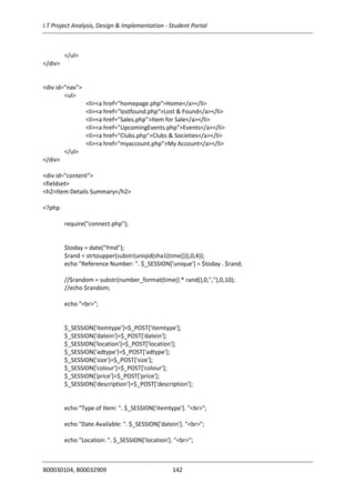 I.T Project Analysis, Design & Implementation - Student Portal
B00030104, B00032909 142
</ul>
</div>
<div id="nav">
<ul>
<li><a href="homepage.php">Home</a></li>
<li><a href="lostfound.php">Lost & Found</a></li>
<li><a href="Sales.php">Item for Sale</a></li>
<li><a href="UpcomingEvents.php">Events</a></li>
<li><a href="Clubs.php">Clubs & Societies</a></li>
<li><a href="myaccount.php">My Account</a></li>
</ul>
</div>
<div id="content">
<fieldset>
<h2>Item Details Summary</h2>
<?php
require("connect.php");
$today = date("Ymd");
$rand = strtoupper(substr(uniqid(sha1(time())),0,4));
echo "Reference Number: ". $_SESSION['unique'] = $today . $rand;
//$random = substr(number_format(time() * rand(),0,'',''),0,10);
//echo $random;
echo "<br>";
$_SESSION['itemtype']=$_POST['itemtype'];
$_SESSION['datein']=$_POST['datein'];
$_SESSION['location']=$_POST['location'];
$_SESSION['adtype']=$_POST['adtype'];
$_SESSION['size']=$_POST['size'];
$_SESSION['colour']=$_POST['colour'];
$_SESSION['price']=$_POST['price'];
$_SESSION['description']=$_POST['description'];
echo "Type of Item: ". $_SESSION['itemtype']. "<br>";
echo "Date Available: ". $_SESSION['datein']. "<br>";
echo "Location: ". $_SESSION['location']. "<br>";
 