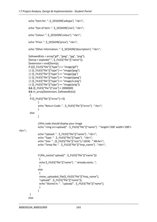 I.T Project Analysis, Design & Implementation - Student Portal
B00030104, B00032909 143
echo "Item for: ". $_SESSION['adtype']. "<br>";
echo "Size of Item: ". $_SESSION['size']. "<br>";
echo "Colour: ". $_SESSION['colour']. "<br>";
echo "Price: ". $_SESSION['price']. "<br>";
echo "Other Information: ". $_SESSION['description']. "<br>";
$allowedExts = array("gif", "jpeg", "jpg", "png");
$temp = explode(".", $_FILES["file"]["name"]);
$extension = end($temp);
if ((($_FILES["file"]["type"] == "image/gif")
|| ($_FILES["file"]["type"] == "image/jpeg")
|| ($_FILES["file"]["type"] == "image/jpg")
|| ($_FILES["file"]["type"] == "image/pjpeg")
|| ($_FILES["file"]["type"] == "image/x-png")
|| ($_FILES["file"]["type"] == "image/png"))
&& ($_FILES["file"]["size"] < 2000000)
&& in_array($extension, $allowedExts))
{
if ($_FILES["file"]["error"] > 0)
{
echo "Return Code: " . $_FILES["file"]["error"] . "<br>";
}
else
{
//this code should display your image
echo "<img src=upload/" . $_FILES["file"]["name"] . " height='200' width='200'>
<br>";
echo "Upload: " . $_FILES["file"]["name"] . "<br>";
echo "Type: " . $_FILES["file"]["type"] . "<br>";
echo "Size: " . ($_FILES["file"]["size"] / 1024) . " kB<br>";
echo "Temp file: " . $_FILES["file"]["tmp_name"] . "<br>";
if (file_exists("upload/" . $_FILES["file"]["name"]))
{
echo $_FILES["file"]["name"] . " already exists. ";
}
else
{
move_uploaded_file($_FILES["file"]["tmp_name"],
"upload/" . $_FILES["file"]["name"]);
echo "Stored in: " . "upload/" . $_FILES["file"]["name"];
}
}
}
else
 
