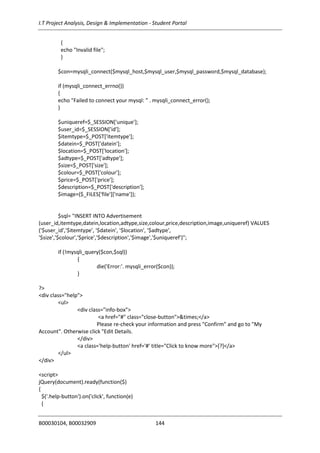 I.T Project Analysis, Design & Implementation - Student Portal
B00030104, B00032909 144
{
echo "Invalid file";
}
$con=mysqli_connect($mysql_host,$mysql_user,$mysql_password,$mysql_database);
if (mysqli_connect_errno())
{
echo "Failed to connect your mysql: " . mysqli_connect_error();
}
$uniqueref=$_SESSION['unique'];
$user_id=$_SESSION['id'];
$itemtype=$_POST['itemtype'];
$datein=$_POST['datein'];
$location=$_POST['location'];
$adtype=$_POST['adtype'];
$size=$_POST['size'];
$colour=$_POST['colour'];
$price=$_POST['price'];
$description=$_POST['description'];
$image=($_FILES['file']['name']);
$sql= "INSERT INTO Advertisement
(user_id,itemtype,datein,location,adtype,size,colour,price,description,image,uniqueref) VALUES
('$user_id','$itemtype', '$datein', '$location', '$adtype',
'$size','$colour','$price','$description','$image','$uniqueref')";
if (!mysqli_query($con,$sql))
{
die('Error:'. mysqli_error($con));
}
?>
<div class="help">
<ul>
<div class="info-box">
<a href="#" class="close-button">&times;</a>
Please re-check your information and press "Confirm" and go to "My
Account". Otherwise click "Edit Details.
</div>
<a class='help-button' href='#' title="Click to know more">[?]</a>
</ul>
</div>
<script>
jQuery(document).ready(function($)
{
$('.help-button').on('click', function(e)
{
 
