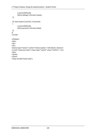 I.T Project Analysis, Design & Implementation - Student Portal
B00030104, B00032909 145
e.preventDefault();
$(this).siblings('.info-box').show();
});
$('.close-button').on('click', function(e)
{
e.preventDefault();
$(this).parents('.info-box').hide();
});
});
</script>
</fieldset>
</div>
</br>
</br>
<button type="button" onclick="history.back();"> Edit Details </button>
<a href="myaccount.php"><input type="submit" value="Confirm" ></a>
</div>
</body>
</html>
<?php include("Footer.php");
 