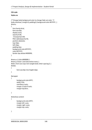 I.T Project Analysis, Design & Implementation - Student Portal
B00030104, B00032909 146
CSS code
Styles.css
/* Change body background-color to change fade out color. */
body.siteshow { margin:0; padding:0; background-color:#FFFFFF ; }
#menu
{
font-family:Arial;
font-size:9pt;
display:none;
opacity:0.00;
-mozopacity:0.00;
filter:alpha(opacity=0);
position:absolute;
top:10px;
left:10px;
padding:5px;
background-color:#FFFFFF;
color:#FFFFFF;
border:3px dotted #999999;
}
#menu a { color:#000000; }
#menu a:hover { text-decoration:none; }
#title { font-size:11pt; font-weight:bold; letter-spacing:2; }
#slides
{
font-size:9pt; line-height:16pt;
}
#wrapper
{
background-color:#FFF;
width:75%;
overflow-y:auto;
margin: 0 auto 0 auto;
margin-top:0cm;
}
#siteshow content
{
background-color:#FFF;
margin-left: auto;
margin-right: auto;
margin-top: auto;
}
 