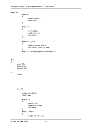 I.T Project Analysis, Design & Implementation - Student Portal
B00030104, B00032909 148
#login ul{}
#login ul li
{
display: inline-block;
height: 62px;
}
#login ul li a
{
padding: 20px;
background: red;
color: white;
}
#login ul li a:hover
{
background-color: #ffb424;
box-shadow: 0px 1px 1px #666;
}
#login ul li a:active{ background-color: #ff8f00; }
#nav
{
width: 60%;
display: inline;
text-align: left;
}
#nav ul
{
}
#nav ul li
{
display: inline-block;
height: 62px;
}
#nav ul li a
{
padding: 15px;
background: orange;
color: white;
}
#nav ul li a:hover
{
background-color: red;
 