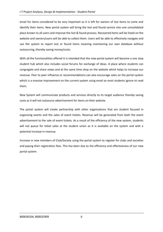I.T Project Analysis, Design & Implementation - Student Portal
B00030104, B00032909 6
email for items considered to be very important as it is left for owners of lost items to come and
identify their items. New portal system will bring the lost and found service into one consolidated
place known to all users and improve the lost & found process. Recovered items will be listed on the
website and owners/users will be able to collect them. Users will be able to effectively navigate and
use the system to report lost or found items meaning maintaining our own database without
outsourcing, thereby saving money/costs.
With all the functionalities offered it is intended that the new portal system will become a one stop
student hub which also includes social forums for exchange of ideas. A place where students can
congregate and share views and at the same time shop on the website which helps to increase our
revenue. Peer to peer influence or recommendations can also encourage sales on the portal system
which is a massive improvement on the current system using email as most students ignore to read
them.
New System will communicate products and services directly to its target audience thereby saving
costs as it will not outsource advertisement for items on their website.
The portal system will create partnership with other organisations that are student focused in
organising events and the sales of event tickets. Revenue will be generated from both the event
advertisement to the sale of event tickets. As a result of the efficiency of the new system, students
will not queue for ticket sales at the student union as it is available on the system and with a
potential increase in revenue.
Increase in new members of Club/Society using the portal system to register for clubs and societies
and paying their registration fees. This has been due to the efficiency and effectiveness of our new
portal system.
 