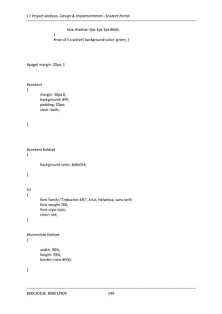 I.T Project Analysis, Design & Implementation - Student Portal
B00030104, B00032909 149
box-shadow: 0px 1px 1px #666;
}
#nav ul li a:active{ background-color: green; }
#page{ margin: 20px; }
#content
{
margin: 30px 0;
background: #fff;
padding: 20px;
clear: both;
}
#content fieldset
{
background-color: #d6e5f4;
}
h2
{
font-family:"Trebuchet MS", Arial, Helvetica, sans-serif;
font-weight:700;
font-style:italic;
color: red;
}
#homeslide fieldset
{
width: 90%;
heigth: 70%;
border-color:#F00;
}
 
