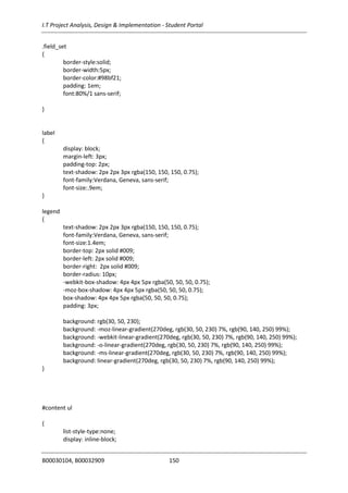 I.T Project Analysis, Design & Implementation - Student Portal
B00030104, B00032909 150
.field_set
{
border-style:solid;
border-width:5px;
border-color:#98bf21;
padding: 1em;
font:80%/1 sans-serif;
}
label
{
display: block;
margin-left: 3px;
padding-top: 2px;
text-shadow: 2px 2px 3px rgba(150, 150, 150, 0.75);
font-family:Verdana, Geneva, sans-serif;
font-size:.9em;
}
legend
{
text-shadow: 2px 2px 3px rgba(150, 150, 150, 0.75);
font-family:Verdana, Geneva, sans-serif;
font-size:1.4em;
border-top: 2px solid #009;
border-left: 2px solid #009;
border-right: 2px solid #009;
border-radius: 10px;
-webkit-box-shadow: 4px 4px 5px rgba(50, 50, 50, 0.75);
-moz-box-shadow: 4px 4px 5px rgba(50, 50, 50, 0.75);
box-shadow: 4px 4px 5px rgba(50, 50, 50, 0.75);
padding: 3px;
background: rgb(30, 50, 230);
background: -moz-linear-gradient(270deg, rgb(30, 50, 230) 7%, rgb(90, 140, 250) 99%);
background: -webkit-linear-gradient(270deg, rgb(30, 50, 230) 7%, rgb(90, 140, 250) 99%);
background: -o-linear-gradient(270deg, rgb(30, 50, 230) 7%, rgb(90, 140, 250) 99%);
background: -ms-linear-gradient(270deg, rgb(30, 50, 230) 7%, rgb(90, 140, 250) 99%);
background: linear-gradient(270deg, rgb(30, 50, 230) 7%, rgb(90, 140, 250) 99%);
}
#content ul
{
list-style-type:none;
display: inline-block;
 