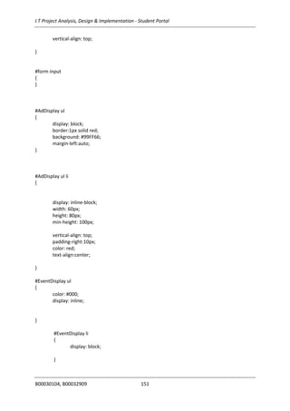 I.T Project Analysis, Design & Implementation - Student Portal
B00030104, B00032909 151
vertical-align: top;
}
#form input
{
}
#AdDisplay ul
{
display: block;
border:1px solid red;
background: #99FF66;
margin-left:auto;
}
#AdDisplay ul li
{
display: inline-block;
width: 60px;
height: 80px;
min-height: 100px;
vertical-align: top;
padding-right:10px;
color: red;
text-align:center;
}
#EventDisplay ul
{
color: #000;
display: inline;
}
#EventDisplay li
{
display: block;
}
 