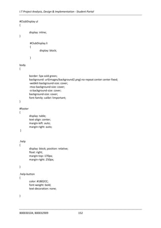 I.T Project Analysis, Design & Implementation - Student Portal
B00030104, B00032909 152
#ClubDisplay ul
{
display: inline;
}
#ClubDisplay li
{
display: block;
}
body
{
border: 5px sold green;
background: url(images/background2.png) no-repeat center center fixed;
-webkit-background-size: cover;
-moz-background-size: cover;
-o-background-size: cover;
background-size: cover;
font-family: calibri !important;
}
#footer
{
display: table;
text-align: center;
margin-left: auto;
margin-right: auto;
}
.help
{
display: block; position: relative;
float: right;
margin-top:-170px;
margin-right: 250px;
}
.help-button
{
color: #1B02CC;
font-weight: bold;
text-decoration: none;
}
 