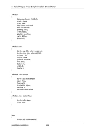 I.T Project Analysis, Design & Implementation - Student Portal
B00030104, B00032909 153
.info-box
{
background-color: #FAFDA5;
display: block;
color: #888;
font-family: sans-serif;
font-size: smaller;
padding: 10px;
width: 150px;
position: absolute;
right: -200px;
bottom: 0;
}
.info-box::after
{
border-top: 20px solid transparent;
border-right: 20px solid #FAFDA5;
content: "Tips";
display: block;
position: absolute;
left: -20px;
bottom: 0;
width: 0;
height: 0;
}
.info-box .close-button
{
border: 1px dotted #222;
color: #222;
float: right;
line-height: 0.6em;
padding: 0;
text-decoration: none;
}
.info-box .close-button:hover
{
border-color: #aaa;
color: #aaa;
}
table
{
border:5px solid RoyalBlue;
 