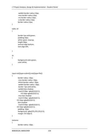 I.T Project Analysis, Design & Implementation - Student Portal
B00030104, B00032909 154
-webkit-border-radius:13px;
-moz-border-radius:13px;
-ms-border-radius:13px;
-o-border-radius:13px;
border-radius:13px;
}
table, td
{
border:1px solid green;
padding:10px;
white-space: nowrap;
height:50px;
vertical-align:bottom;
text-align:left;
}
th
{
background-color:green;
color:white;
}
input:not([type=submit]):not([type=file])
{
border-radius: 10px;
-moz-border-radius: 10px;
-khtml-border-radius: 10px;
-webkit-border-radius: 10px;
border: 5px solid white;
-webkit-box-shadow:
inset 0 0 8px rgba(0,0,0,0.1),
0 0 16px rgba(0,0,0,0.1);
-moz-box-shadow:
inset 0 0 8px rgba(0,0,0,0.1),
0 0 16px rgba(0,0,0,0.1);
box-shadow:
inset 0 0 8px rgba(0,0,0,0.1),
0 0 16px rgba(0,0,0,0.1);
padding: 10px;
background: rgba(255,255,255,0.5);
margin: 0 0 10px 0;
}
textarea
{
border-radius: 10px;
 