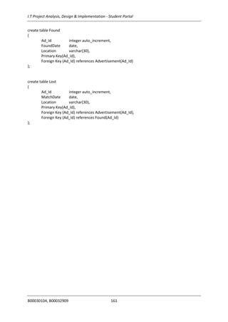 I.T Project Analysis, Design & Implementation - Student Portal
B00030104, B00032909 161
create table Found
(
Ad_Id integer auto_increment,
FoundDate date,
Location varchar(30),
Primary Key(Ad_Id),
Foreign Key (Ad_Id) references Advertisement(Ad_Id)
);
create table Lost
(
Ad_Id integer auto_increment,
MatchDate date,
Location varchar(30),
Primary Key(Ad_Id),
Foreign Key (Ad_Id) references Advertisement(Ad_Id),
Foreign Key (Ad_Id) references Found(Ad_Id)
);
 