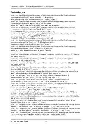 I.T Project Analysis, Design & Implementation - Student Portal
B00030104, B00032909 162
Database Test Data
Insert into User (firstname, surname, date_of_birth, address, phonenumber,Email, password,
username) values('Daniel','Nistor','1990-12-21','54 Ashington
Rise','0862065043','dany_nistor@hotmail.com','DanNis','DanNis');
Insert into User (firstname, surname, date_of_birth, address, phonenumber,Email, password,
username) values('Francis','Keke','1970-01-01','10 Clonee
Road','0861234567','b00030104@student.itb.ie','FraKeke','FraKeke');
Insert into User (firstname, surname, date_of_birth, address, phonenumber,Email, password,
username) values('George','Casey','1980-05-12','11 Apple
Street','086514625','gerogecase@gmail.com','George','Casey');
Insert into User (firstname, surname, date_of_birth, address, phonenumber,Email, password,
username) values('James','Craig','1985-08-25','05 Blanch
Road','0864581563','jamescraig@gmail.com','James','Craig');
Insert into User (firstname, surname, date_of_birth, address, phonenumber,Email, password,
username) values('Chris','Angel','1976-09-20','51 Dublin Street
Road','01541525','chrisangel@gmail.com','Chris','Angel');
Insert into User (firstname, surname, date_of_birth, address, phonenumber,Email, password,
username) values('David','Sterio','1992-08-24','50 Ballymun
Road','01541514','davestereio@gmail.ie','Dave','Stereio');
Insert into eventpromoter (EventName, eventdate, eventtime, eventvenue) values('Quiz','2013-12-
16','13:00','A block');
Insert into eventpromoter (EventName, eventdate, eventtime, eventvenue) values('Dance
Ball','2014-06-20','19:00','C block');
Insert into eventpromoter (EventName, eventdate, eventtime, eventvenue) values('Ski','2013-12-
12','13:00','F block');
Insert into eventpromoter (EventName, eventdate, eventtime, eventvenue) values('Ice
Skating','2013-12-16','09:00','E block');
Insert into SalesItem (name, price, salestype,Datein, Dateout,Description,Quantity) values('Sony
Vaio','100','Laptop','2013-10-01','2013-01-11','Second Hand Laptop','1');
Insert into SalesItem (name, price, salestype,Datein, Dateout,Description,Quantity)
values('Duracel','10','USB','2013-12-01','2013-01-01','New 16GB','5');
Insert into SalesItem (name, price, salestype,Datein, Dateout,Description,Quantity)
values('Intel','50','HardDrive','2013-11-01','2013-12-01','Second Hand 150Gb','1');
Insert into SalesItem (name, price, salestype,Datein, Dateout,Description,Quantity) values('My
Life','5','Book','2013-12-01','2013-01-01','Old','2');
Insert into Event (User_Id,name, date, time, venue, ticketquantity, ticketprice)
values('1','Quiz','2013-12-16','13:00','A block','50','5.00');
Insert into Event (User_Id,name, date, time, venue, ticketquantity, ticketprice) values('2','Dance
Ball','2014-06-20','19:00','C block','100','50.00');
Insert into Event (User_Id,name, date, time, venue, ticketquantity, ticketprice) values('3','Ski','2013-
12-12','13:00','F block','20','25.00');
Insert into Event (User_Id,name, date, time, venue, ticketquantity, ticketprice) values('4','Ice
Skating','2013-12-16','09:00','E block','10','15.00');
Insert into ClubSociety (User_Id,name, address, phone, meetingdate, meetingtime, membershipfee)
values('1','The Romanian Club','ITB A block','015482561','2013-12-16','13:00','5.00');
Insert into ClubSociety (User_Id,name, address, phone, meetingdate, meetingtime, membershipfee)
values('2','The Music Society','ITB B block','0869876543','2013-12-17','12:00','10.00');
Insert into ClubSociety (User_Id,name, address, phone, meetingdate, meetingtime, membershipfee)
values('3','Religion Club','ITB E block','0865485126','2013-12-05','17:00','5.00');
 