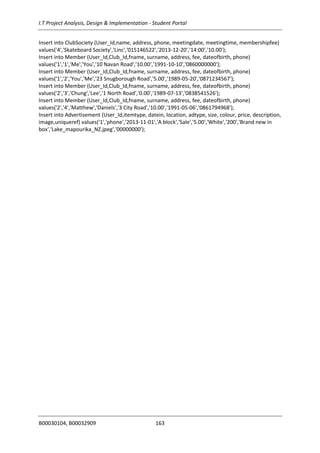 I.T Project Analysis, Design & Implementation - Student Portal
B00030104, B00032909 163
Insert into ClubSociety (User_Id,name, address, phone, meetingdate, meetingtime, membershipfee)
values('4','Skateboard Society','Linc','015146522','2013-12-20','14:00','10.00');
Insert into Member (User_Id,Club_Id,fname, surname, address, fee, dateofbirth, phone)
values('1','1','Me','You','10 Navan Road','10.00','1991-10-10','0860000000');
Insert into Member (User_Id,Club_Id,fname, surname, address, fee, dateofbirth, phone)
values('1','2','You','Me','23 Snugborough Road','5.00','1989-05-20','0871234567');
Insert into Member (User_Id,Club_Id,fname, surname, address, fee, dateofbirth, phone)
values('2','3','Chung','Lee','1 North Road','0.00','1989-07-13','0838541526');
Insert into Member (User_Id,Club_Id,fname, surname, address, fee, dateofbirth, phone)
values('2','4','Matthew','Daniels','3 City Road','10.00','1991-05-06','0861794968');
Insert into Advertisement (User_Id,itemtype, datein, location, adtype, size, colour, price, description,
image,uniqueref) values('1','phone','2013-11-01','A block','Sale','5.00','White','200','Brand new in
box','Lake_mapourika_NZ.jpeg','00000000');
 