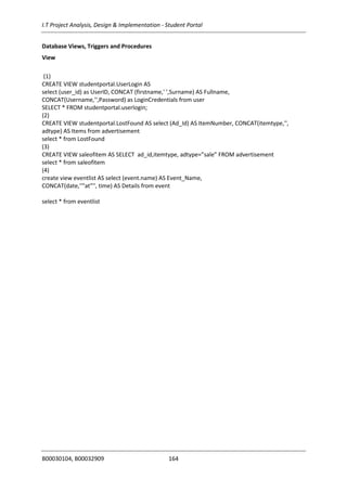 I.T Project Analysis, Design & Implementation - Student Portal
B00030104, B00032909 164
Database Views, Triggers and Procedures
View
(1)
CREATE VIEW studentportal.UserLogin AS
select (user_id) as UserID, CONCAT (firstname,' ',Surname) AS Fullname,
CONCAT(Username,'',Password) as LoginCredentials from user
SELECT * FROM studentportal.userlogin;
(2)
CREATE VIEW studentportal.LostFound AS select (Ad_Id) AS ItemNumber, CONCAT(itemtype,'',
adtype) AS Items from advertisement
select * from LostFound
(3)
CREATE VIEW saleofitem AS SELECT ad_id,itemtype, adtype=”sale” FROM advertisement
select * from saleofitem
(4)
create view eventlist AS select (event.name) AS Event_Name,
CONCAT(date,''"at"'', time) AS Details from event
select * from eventlist
 
