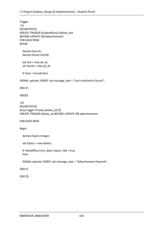 I.T Project Analysis, Design & Implementation - Student Portal
B00030104, B00032909 165
Trigger
(1)
DELIMITER $$
CREATE TRIGGER StudentPortal.Delete_lost
BEFORE UPDATE ON Advertisement
FOR EACH ROW
BEGIN
declare lost int;
declare found int(10);
set lost = new.ad_id;
set found = new.ad_id;
IF (lost = found) then
SIGNAL sqlstate '45001' set message_text = "Lost matched to found";
END IF;
END$$
(2)
DELIMITER $$
drop trigger if exists delete_ad $$
CREATE TRIGGER delete_ad BEFORE UPDATE ON advertisement
FOR EACH ROW
Begin
declare Expiry integer;
set Expiry = new.datein;
IF datediff(current_date, Expiry >30) = true
then
SIGNAL sqlstate '45001' set message_text = "Advertisement Expired";
END IF;
END $$
 