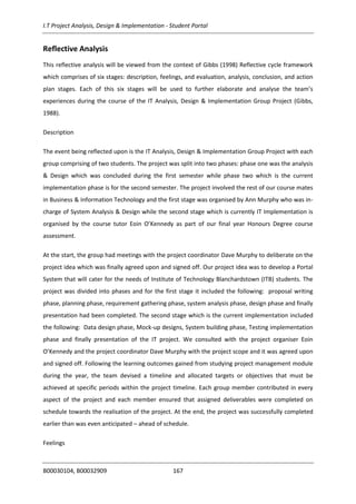 I.T Project Analysis, Design & Implementation - Student Portal
B00030104, B00032909 167
Reflective Analysis
This reflective analysis will be viewed from the context of Gibbs (1998) Reflective cycle framework
which comprises of six stages: description, feelings, and evaluation, analysis, conclusion, and action
plan stages. Each of this six stages will be used to further elaborate and analyse the team’s
experiences during the course of the IT Analysis, Design & Implementation Group Project (Gibbs,
1988).
Description
The event being reflected upon is the IT Analysis, Design & Implementation Group Project with each
group comprising of two students. The project was split into two phases: phase one was the analysis
& Design which was concluded during the first semester while phase two which is the current
implementation phase is for the second semester. The project involved the rest of our course mates
in Business & Information Technology and the first stage was organised by Ann Murphy who was in-
charge of System Analysis & Design while the second stage which is currently IT Implementation is
organised by the course tutor Eoin O’Kennedy as part of our final year Honours Degree course
assessment.
At the start, the group had meetings with the project coordinator Dave Murphy to deliberate on the
project idea which was finally agreed upon and signed off. Our project idea was to develop a Portal
System that will cater for the needs of Institute of Technology Blanchardstown (ITB) students. The
project was divided into phases and for the first stage it included the following: proposal writing
phase, planning phase, requirement gathering phase, system analysis phase, design phase and finally
presentation had been completed. The second stage which is the current implementation included
the following: Data design phase, Mock-up designs, System building phase, Testing implementation
phase and finally presentation of the IT project. We consulted with the project organiser Eoin
O’Kennedy and the project coordinator Dave Murphy with the project scope and it was agreed upon
and signed off. Following the learning outcomes gained from studying project management module
during the year, the team devised a timeline and allocated targets or objectives that must be
achieved at specific periods within the project timeline. Each group member contributed in every
aspect of the project and each member ensured that assigned deliverables were completed on
schedule towards the realisation of the project. At the end, the project was successfully completed
earlier than was even anticipated – ahead of schedule.
Feelings
 