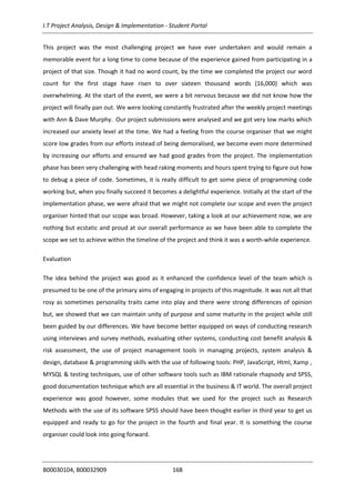 I.T Project Analysis, Design & Implementation - Student Portal
B00030104, B00032909 168
This project was the most challenging project we have ever undertaken and would remain a
memorable event for a long time to come because of the experience gained from participating in a
project of that size. Though it had no word count, by the time we completed the project our word
count for the first stage have risen to over sixteen thousand words (16,000) which was
overwhelming. At the start of the event, we were a bit nervous because we did not know how the
project will finally pan out. We were looking constantly frustrated after the weekly project meetings
with Ann & Dave Murphy. Our project submissions were analysed and we got very low marks which
increased our anxiety level at the time. We had a feeling from the course organiser that we might
score low grades from our efforts instead of being demoralised, we become even more determined
by increasing our efforts and ensured we had good grades from the project. The implementation
phase has been very challenging with head raking moments and hours spent trying to figure out how
to debug a piece of code. Sometimes, it is really difficult to get some piece of programming code
working but, when you finally succeed it becomes a delightful experience. Initially at the start of the
implementation phase, we were afraid that we might not complete our scope and even the project
organiser hinted that our scope was broad. However, taking a look at our achievement now, we are
nothing but ecstatic and proud at our overall performance as we have been able to complete the
scope we set to achieve within the timeline of the project and think it was a worth-while experience.
Evaluation
The idea behind the project was good as it enhanced the confidence level of the team which is
presumed to be one of the primary aims of engaging in projects of this magnitude. It was not all that
rosy as sometimes personality traits came into play and there were strong differences of opinion
but, we showed that we can maintain unity of purpose and some maturity in the project while still
been guided by our differences. We have become better equipped on ways of conducting research
using interviews and survey methods, evaluating other systems, conducting cost benefit analysis &
risk assessment, the use of project management tools in managing projects, system analysis &
design, database & programming skills with the use of following tools: PHP, JavaScript, Html, Xamp ,
MYSQL & testing techniques, use of other software tools such as IBM rationale rhapsody and SPSS,
good documentation technique which are all essential in the business & IT world. The overall project
experience was good however, some modules that we used for the project such as Research
Methods with the use of its software SPSS should have been thought earlier in third year to get us
equipped and ready to go for the project in the fourth and final year. It is something the course
organiser could look into going forward.
 