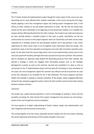 I.T Project Analysis, Design & Implementation - Student Portal
B00030104, B00032909 169
Analysis
The IT System Analysis & Implementation project though the major project of the course was very
demanding and as result affected other modules undertaken in the course. During the first stage,
despite applying a strict time management regime and utilising project management tools, it had
effects on other modules as we had weekly submissions to make. We felt that we should have
shared out the work individually at the beginning as that would have enabled us to complete the
projects without affecting allocated times for other modules. The situation was made worse because
we were working without a template project to look upon as guide, nevertheless we did not
communicate our concerns to the project organiser which we should have until other course mates
requested for a template projects for past graduate students and it was granted. It was similar
experiences for other course mates as we all together share information about the project. This
would have saved us the time expended correcting the same work after it has been awarded a poor
grade. On the other hand, the second stage which is the current implementation phase have for the
most part passed off smoothly, although with some occasional hiccups here and there. We had been
able to complete our approved scope despite the demanding pressure from other modules. We
devised a strategy in which we engaged other demanding projects such as the Strategic
Management 2 project as early as the semester resumed and completed it to allow us time to
concentrate on the IT Implementation project and that paid off culminating in early completion of
the scope. Our time management regime this semester was efficient and we ensured that we used
all the time allocated in our timetable for the IT labs effectively. The Course organiser had been
helpful and available in guiding us towards realisation of the project, always engaging effectively
during the labs and giving suggestions when it deems fit with excellent communication flow existing
between students and tutor.
Conclusion
The project was a good learning experience in terms of knowledge of working in teams and the
possibility of putting the skills learned from project management into practical use and seeing a
project of this size through from start to completion.
The team gained an in-depth understanding of System analysis, design and implementation and
their integration with the business environment.
The coming together of all the various separately learned modules into this one project indicating
the overall importance and relevance of the modules thought in the course
 