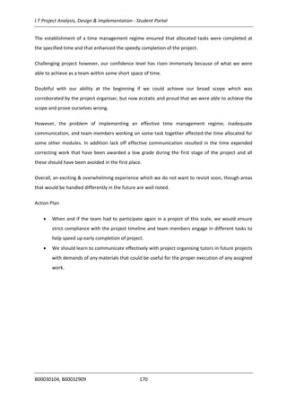 I.T Project Analysis, Design & Implementation - Student Portal
B00030104, B00032909 170
The establishment of a time management regime ensured that allocated tasks were completed at
the specified time and that enhanced the speedy completion of the project.
Challenging project however, our confidence level has risen immensely because of what we were
able to achieve as a team within some short space of time.
Doubtful with our ability at the beginning if we could achieve our broad scope which was
corroborated by the project organiser, but now ecstatic and proud that we were able to achieve the
scope and prove ourselves wrong.
However, the problem of implementing an effective time management regime, inadequate
communication, and team members working on some task together affected the time allocated for
some other modules. In addition lack off effective communication resulted in the time expended
correcting work that have been awarded a low grade during the first stage of the project and all
these should have been avoided in the first place.
Overall, an exciting & overwhelming experience which we do not want to revisit soon, though areas
that would be handled differently in the future are well noted.
Action Plan
 When and if the team had to participate again in a project of this scale, we would ensure
strict compliance with the project timeline and team members engage in different tasks to
help speed up early completion of project.
 We should learn to communicate effectively with project organising tutors in future projects
with demands of any materials that could be useful for the proper execution of any assigned
work.
 