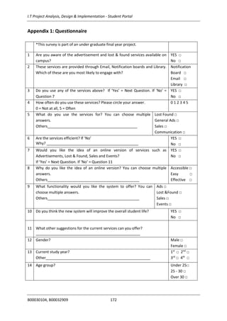 I.T Project Analysis, Design & Implementation - Student Portal
B00030104, B00032909 172
Appendix 1: Questionnaire
*This survey is part of an under graduate final year project.
1 Are you aware of the advertisement and lost & found services available on
campus?
YES □
No □
2 These services are provided through Email, Notification boards and Library.
Which of these are you most likely to engage with?
Notification
Board □
Email □
Library □
3 Do you use any of the services above? If ‘Yes’ = Next Question. If ‘No’ =
Question 7
YES □
No □
4 How often do you use these services? Please circle your answer.
0 = Not at all, 5 = Often
0 1 2 3 4 5
5 What do you use the services for? You can choose multiple
answers.
Others___________________________________________
Lost Found □
General Ads □
Sales □
Communication □
6 Are the services efficient? If ‘No’
Why? ____________________________________________
YES □
No □
7 Would you like the idea of an online version of services such as
Advertisements, Lost & Found, Sales and Events?
If ‘Yes’ = Next Question. If ‘No’ = Question 11
YES □
No □
8 Why do you like the idea of an online version? You can choose multiple
answers.
Others____________________________________________
Accessible □
Easy □
Effective □
9 What functionality would you like the system to offer? You can
choose multiple answers.
Others____________________________________________
Ads □
Lost &Found □
Sales □
Events □
10 Do you think the new system will improve the overall student life? YES □
No □
11 What other suggestions for the current services can you offer?
__________________________________________________
12 Gender? Male □
Female □
13 Current study year?
Other__________________________________________________
1st
□ 2nd
□
3rd
□ 4th
□
14 Age group? Under 25□
25 - 30 □
Over 30 □
 