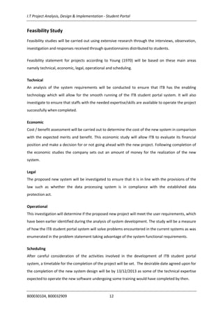 I.T Project Analysis, Design & Implementation - Student Portal
B00030104, B00032909 12
Feasibility Study
Feasibility studies will be carried out using extensive research through the interviews, observation,
investigation and responses received through questionnaires distributed to students.
Feasibility statement for projects according to Young (1970) will be based on these main areas
namely technical, economic, legal, operational and scheduling.
Technical
An analysis of the system requirements will be conducted to ensure that ITB has the enabling
technology which will allow for the smooth running of the ITB student portal system. It will also
investigate to ensure that staffs with the needed expertise/skills are available to operate the project
successfully when completed.
Economic
Cost / benefit assessment will be carried out to determine the cost of the new system in comparison
with the expected merits and benefit. This economic study will allow ITB to evaluate its financial
position and make a decision for or not going ahead with the new project. Following completion of
the economic studies the company sets out an amount of money for the realization of the new
system.
Legal
The proposed new system will be investigated to ensure that it is in line with the provisions of the
law such as whether the data processing system is in compliance with the established data
protection act.
Operational
This investigation will determine if the proposed new project will meet the user requirements, which
have been earlier identified during the analysis of system development. The study will be a measure
of how the ITB student portal system will solve problems encountered in the current systems as was
enumerated in the problem statement taking advantage of the system functional requirements.
Scheduling
After careful consideration of the activities involved in the development of ITB student portal
system, a timetable for the completion of the project will be set. The desirable date agreed upon for
the completion of the new system design will be by 13/12/2013 as some of the technical expertise
expected to operate the new software undergoing some training would have completed by then.
 