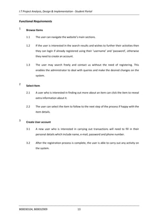 I.T Project Analysis, Design & Implementation - Student Portal
B00030104, B00032909 13
Functional Requirements
1
Browse Items
1.1 The user can navigate the website’s main sections.
1.2 If the user is interested in the search results and wishes to further their activities then
they can login if already registered using their ‘username’ and ‘password’, otherwise
they need to create an account.
1.3 The user may search freely and contact us without the need of registering. This
enables the administrator to deal with queries and make the desired changes on the
system.
2
Select Item
2.1 A user who is interested in finding out more about an item can click the item to reveal
extra information about it.
2.2 The user can select the item to follow to the next step of the process if happy with the
item details.
3
Create User account
3.1 A new user who is interested in carrying out transactions will need to fill in their
personal details which include name, e-mail, password and phone number.
3.2 After the registration process is complete, the user is able to carry out any activity on
the system.
 