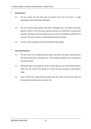 I.T Project Analysis, Design & Implementation - Student Portal
B00030104, B00032909 14
4
Purchase Item
4.1 The user selects the item they wish to purchase from the list of items. A page
displaying the item information will appear.
4.2 The user will then make payment with their credit/debit card. The system sends their
payment details to the third party payment processor for verification, processes the
payment retaining our fee and updates the users account and displays confirmation of
purchase. The user may print or save displayed receipt of purchase.
4.3 The item is then marked as sold and removed from the website.
5
Place Advertisement
5.1 The user clicks on the ‘advertisements’ button and selects the type of advertisement
they wish to place from a dropdown list. A form will be available to fill in the details of
the advertisement.
5.2 Multimedia links are provided for users to make upload as part of the advertisement.
When the user confirms the details are correct then they proceed to the payment
stage.
5.3 Users can edit their advertisements anytime they wish. Users also have the option of
bumping their advertisement at a certain fee.
 