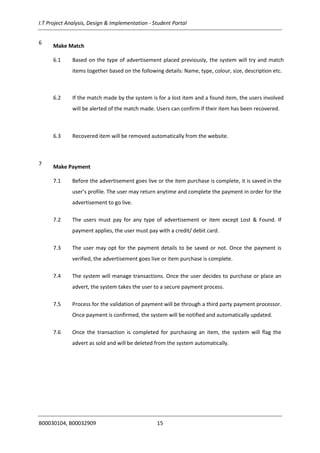 I.T Project Analysis, Design & Implementation - Student Portal
B00030104, B00032909 15
6
Make Match
6.1 Based on the type of advertisement placed previously, the system will try and match
items together based on the following details: Name, type, colour, size, description etc.
6.2 If the match made by the system is for a lost item and a found item, the users involved
will be alerted of the match made. Users can confirm if their item has been recovered.
6.3 Recovered item will be removed automatically from the website.
7
Make Payment
7.1 Before the advertisement goes live or the item purchase is complete, it is saved in the
user’s profile. The user may return anytime and complete the payment in order for the
advertisement to go live.
7.2 The users must pay for any type of advertisement or item except Lost & Found. If
payment applies, the user must pay with a credit/ debit card.
7.3 The user may opt for the payment details to be saved or not. Once the payment is
verified, the advertisement goes live or item purchase is complete.
7.4 The system will manage transactions. Once the user decides to purchase or place an
advert, the system takes the user to a secure payment process.
7.5 Process for the validation of payment will be through a third party payment processor.
Once payment is confirmed, the system will be notified and automatically updated.
7.6 Once the transaction is completed for purchasing an item, the system will flag the
advert as sold and will be deleted from the system automatically.
 