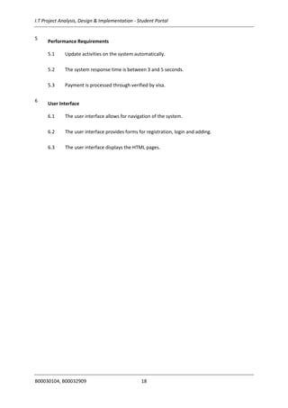 I.T Project Analysis, Design & Implementation - Student Portal
B00030104, B00032909 18
5
Performance Requirements
5.1 Update activities on the system automatically.
5.2 The system response time is between 3 and 5 seconds.
5.3 Payment is processed through verified by visa.
6
User Interface
6.1 The user interface allows for navigation of the system.
6.2 The user interface provides forms for registration, login and adding.
6.3 The user interface displays the HTML pages.
 