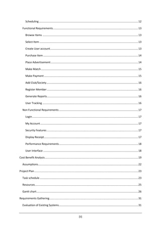 (ii)
Scheduling.....................................................................................................................................12
Functional Requirements..................................................................................................................13
Browse Items ................................................................................................................................13
Select Item ....................................................................................................................................13
Create User account......................................................................................................................13
Purchase Item ...............................................................................................................................14
Place Advertisement.....................................................................................................................14
Make Match..................................................................................................................................15
Make Payment..............................................................................................................................15
Add Club/Society...........................................................................................................................16
Register Member ..........................................................................................................................16
Generate Reports..........................................................................................................................16
User Tracking ................................................................................................................................16
Non Functional Requirements..........................................................................................................17
Login..............................................................................................................................................17
My Account...................................................................................................................................17
Security Features ..........................................................................................................................17
Display Receipt..............................................................................................................................17
Performance Requirements..........................................................................................................18
User Interface ...............................................................................................................................18
Cost Benefit Analysis.............................................................................................................................19
Assumptions......................................................................................................................................22
Project Plan...........................................................................................................................................23
Task schedule....................................................................................................................................23
Resources..........................................................................................................................................25
Gantt chart........................................................................................................................................26
Requirements Gathering.......................................................................................................................31
Evaluation of Existing Systems..........................................................................................................31
 