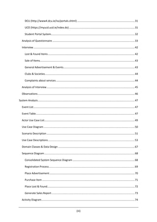 (iii)
DCU (http://www4.dcu.ie/iss/portals.shtml) ...............................................................................31
UCD (https://myucd.ucd.ie/index.do) ..........................................................................................31
Student Portal System...................................................................................................................32
Analysis of Questionnaire .................................................................................................................33
Interview...........................................................................................................................................42
Lost & Found Items.......................................................................................................................42
Sale of Items..................................................................................................................................43
General Advertisement & Events..................................................................................................43
Clubs & Societies...........................................................................................................................44
Complaints about services............................................................................................................44
Analysis of Interview.........................................................................................................................45
Observations.....................................................................................................................................46
System Analysis.....................................................................................................................................47
Event List...........................................................................................................................................47
Event Table........................................................................................................................................47
Actor Use Case List............................................................................................................................49
Use Case Diagram .............................................................................................................................50
Scenario Description.........................................................................................................................51
Use Case Descriptions.......................................................................................................................53
Domain Classes & Data Design .........................................................................................................67
Sequence Diagram............................................................................................................................68
Consolidated System Sequence Diagram .....................................................................................68
Registration Process......................................................................................................................69
Place Advertisement.....................................................................................................................70
Purchase Item ...............................................................................................................................71
Place Lost & Found........................................................................................................................72
Generate Sales Report ..................................................................................................................73
Activity Diagram................................................................................................................................74
 