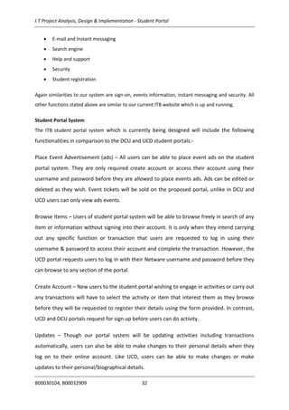 I.T Project Analysis, Design & Implementation - Student Portal
B00030104, B00032909 32
 E-mail and Instant messaging
 Search engine
 Help and support
 Security
 Student registration
Again similarities to our system are sign-on, events information, instant messaging and security. All
other functions stated above are similar to our current ITB website which is up and running.
Student Portal System
The ITB student portal system which is currently being designed will include the following
functionalities in comparison to the DCU and UCD student portals:-
Place Event Advertisement (ads) – All users can be able to place event ads on the student
portal system. They are only required create account or access their account using their
username and password before they are allowed to place events ads. Ads can be edited or
deleted as they wish. Event tickets will be sold on the proposed portal, unlike in DCU and
UCD users can only view ads events.
Browse Items – Users of student portal system will be able to browse freely in search of any
item or information without signing into their account. It is only when they intend carrying
out any specific function or transaction that users are requested to log in using their
username & password to access their account and complete the transaction. However, the
UCD portal requests users to log in with their Netware username and password before they
can browse to any section of the portal.
Create Account – New users to the student portal wishing to engage in activities or carry out
any transactions will have to select the activity or item that interest them as they browse
before they will be requested to register their details using the form provided. In contrast,
UCD and DCU portals request for sign up before users can do activity.
Updates – Though our portal system will be updating activities including transactions
automatically, users can also be able to make changes to their personal details when they
log on to their online account. Like UCD, users can be able to make changes or make
updates to their personal/biographical details.
 